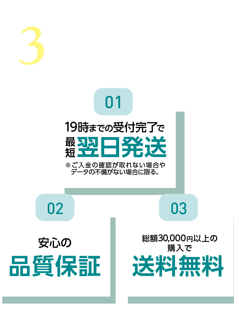 選ばれる3つのPOINT 01：午前中までの受付で最短当日発送※ご入金の確認が取れない場合やデータの不備がない場合に限る。02：安心の品質保証 03：30,000円以上購入送料無料